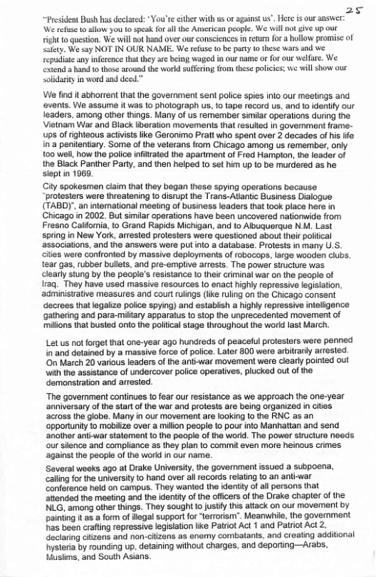 25 President Bush has declared: “You’r either with us o against us’. Here is our answer: We refuse o allow you to speak for all the American people. We will no give up our tight 1o question, We will not hand over our consciences in retum for a hollow promisc of Safey. We say NOT IN OUR NAME. We refusc (0 be pary o these wars and we sepudistc any inference tha they are being waged in our name o for o welfire. We extend a hand o those around the world suffering from these policies: we will show our soldarity in word and deed.” Ve find it abhorrent that the government sent police spies into our meetings and ‘events. We assume it was o pholograph s, 10 tape record us, and to identify our leaders, among other things. Many of s remember similar operations during the Vietnam War and Black iberation movements that resulted in govermment frame- ups of righteous activists ike Geronimo Pratt who spent over 2 decades of his lfe in:a penilentary. Some of the veterans from Chicago among us remember, only 100 well, how the police infirated the apartment of Fred Hampton, the leader of the Black Panther Party, and then helped to st him up o be murdered as he. sleptin 1969. City spokesmen claim that they began these spying operations because protesters were threatening to disrupt the Trans-Atiantic Business Dialogue (TABDY’, an international meeting of business leaders that took place here in Chicago in 2002. But similar operations have been uncovered natiomwide from Fresno Califomia, to Grand Rapids Michigan, and to Abuquerque N.M. Last spring in New York. arrested protesters were questioned about their political ‘associations, and the answers were pul into a database. Protests in many U.S. cities were confronted by massive deploymenis of robacops, large woaden clubs, tear gas, rubber bulets, and pre-emplive arrests. The power structure was clearly stung by the people’s resistance 1o their criminal war on the people of Iraq. They have used massive resources to enact highly repressive legislation, administrative measures and court rulings (ike ruling on the Chicago consent decrees that legaiize police spying) and estabish a highly repressive inteligence gathering and para-miltary apparatus to stop the unprecedented movement of ‘millions that busted onto the polilical stage throughout the world last March. Let us ot forget that one-year ago hundreds of peaceful protesters were penned in and detained by a massive force of police. Later 800 were arblrariy arrested. ‘On March 20 various leaders of the anti-war movement were clearly pointed out with the assistance of undercover police operatives, plucked out of the demonstration and arrested. “The government continues to fear our resistance as we approach the one-year ‘anniversary of the start of the war and prolests are being organized in cities ‘across the globe. Many in our movement are looking 10 the RNC as an ‘opporturity to mobilize over a million people to pour nto Manhattan and send ‘another anti-war statement o the people of the world. The power structure noeds our silence and compliance as they plan 1o commit even more heinous crimes. against the people of the world in our name. ‘Several woeks ago at Drake University, the government issued a subpoena, caling for the university to hand over ail records relating to an anti-war conference held on campus. They wanted the identty of all persons that attended the meeting and the identity of the officers of the Drake chapter of the NLG, among other things. They sought o justy this aitack on our movement by painting it as a form of flegal suppor for “terrorism”. Meanwhile, the govermment has been crafting repressive legistation like Patriot Act 1 and Patiot Act 2. declaring citzens and non-ciizens as enemy combatants, and creating additional ysteria by rounding up, detaining without charges, and deporting—Arabs. Huslims, and South Asians.